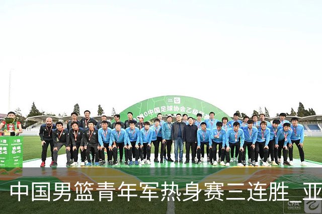 中国男篮青年军热身赛三连胜 亚洲杯征程机遇挑战并存